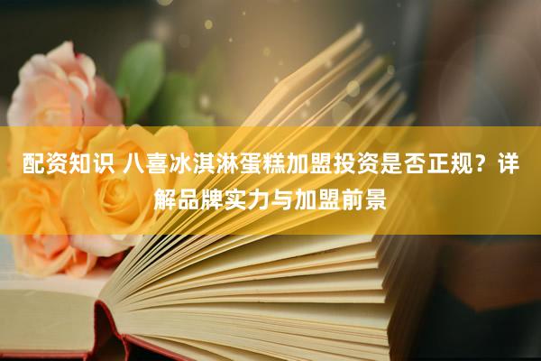 配资知识 八喜冰淇淋蛋糕加盟投资是否正规？详解品牌实力与加盟前景