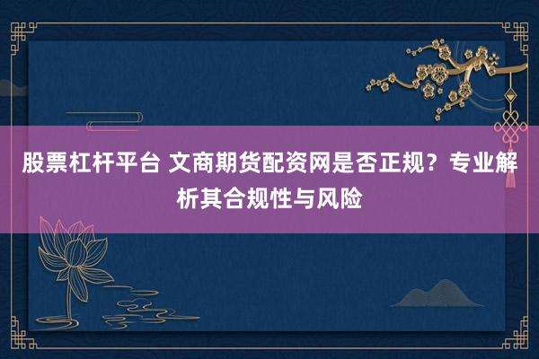 股票杠杆平台 文商期货配资网是否正规？专业解析其合规性与风险