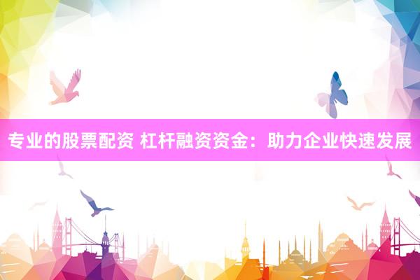 专业的股票配资 杠杆融资资金：助力企业快速发展