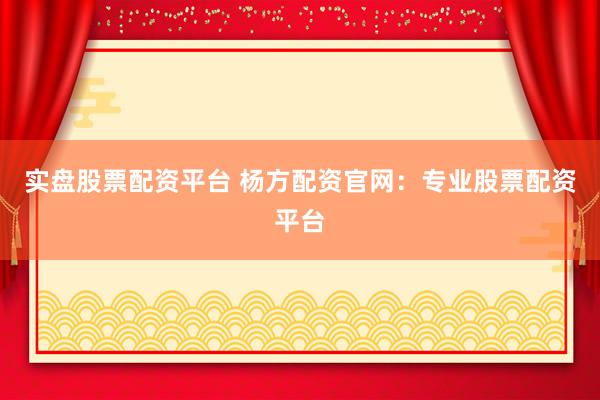 实盘股票配资平台 杨方配资官网：专业股票配资平台