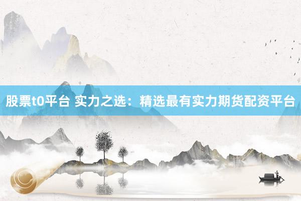 股票t0平台 实力之选：精选最有实力期货配资平台