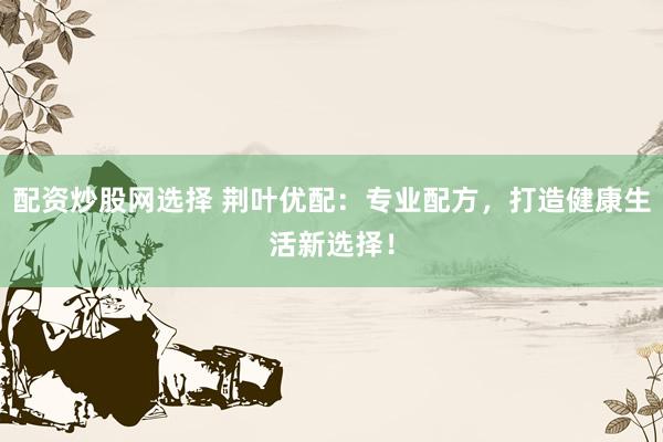 配资炒股网选择 荆叶优配：专业配方，打造健康生活新选择！