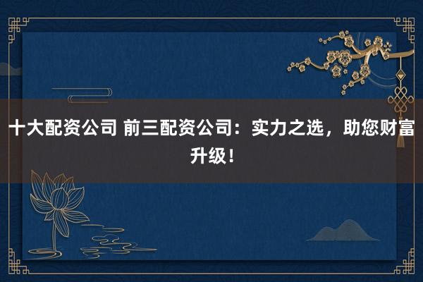 十大配资公司 前三配资公司：实力之选，助您财富升级！