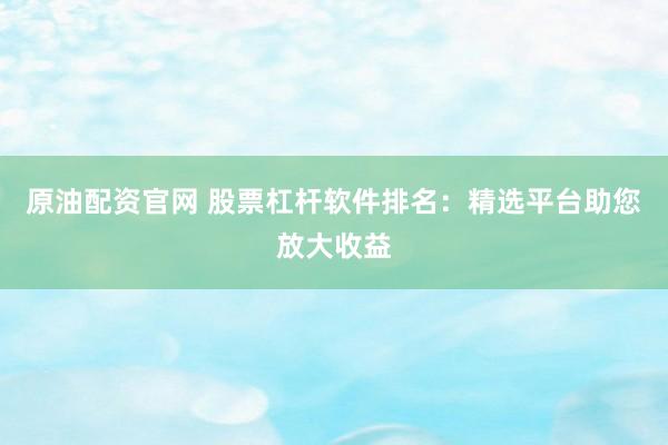 原油配资官网 股票杠杆软件排名：精选平台助您放大收益