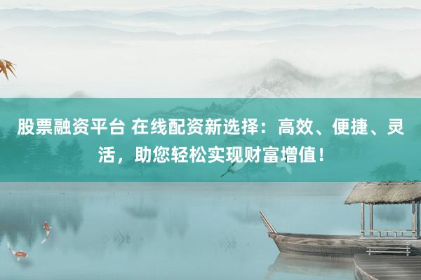 股票融资平台 在线配资新选择：高效、便捷、灵活，助您轻松实现财富增值！