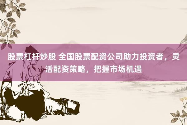 股票杠杆炒股 全国股票配资公司助力投资者，灵活配资策略，把握市场机遇