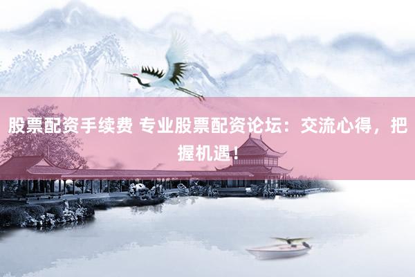 股票配资手续费 专业股票配资论坛：交流心得，把握机遇！