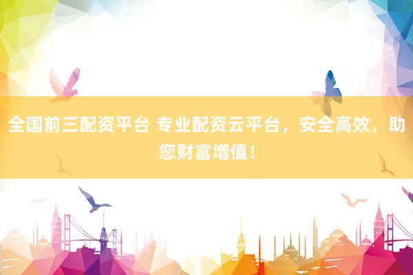 全国前三配资平台 专业配资云平台，安全高效，助您财富增值！