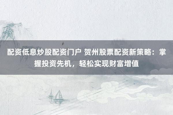 配资低息炒股配资门户 贺州股票配资新策略：掌握投资先机，轻松实现财富增值