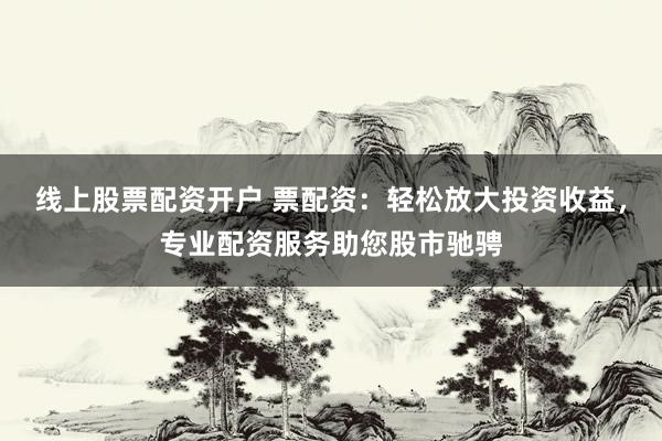 线上股票配资开户 票配资：轻松放大投资收益，专业配资服务助您股市驰骋