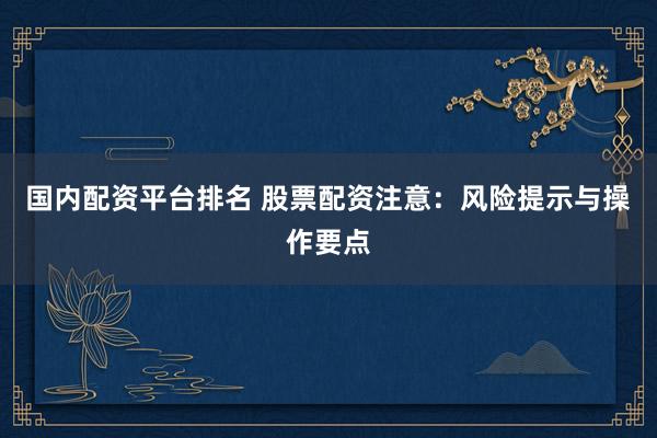 国内配资平台排名 股票配资注意：风险提示与操作要点