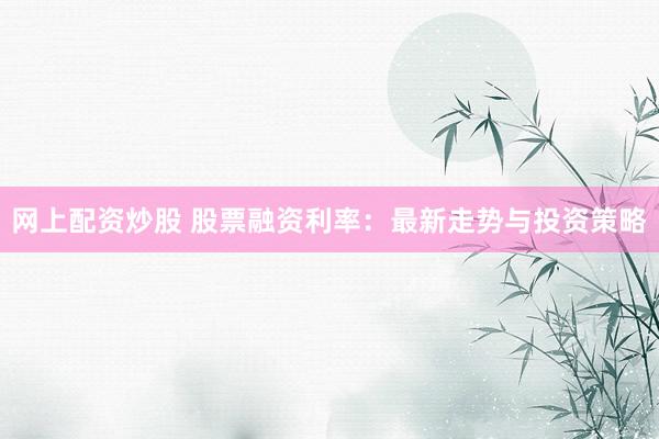 网上配资炒股 股票融资利率：最新走势与投资策略