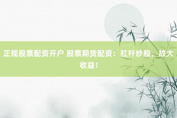 正规股票配资开户 股票期货配资：杠杆炒股，放大收益！