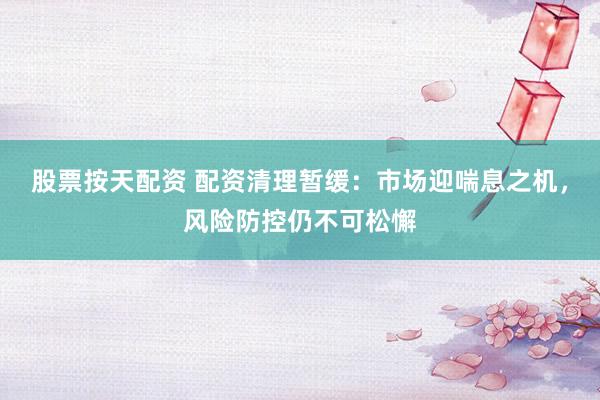 股票按天配资 配资清理暂缓：市场迎喘息之机，风险防控仍不可松懈
