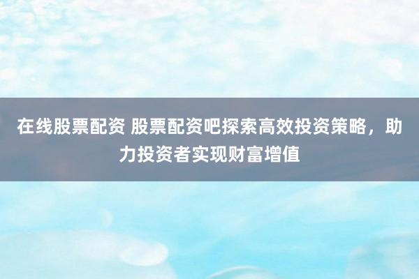 在线股票配资 股票配资吧探索高效投资策略，助力投资者实现财富增值