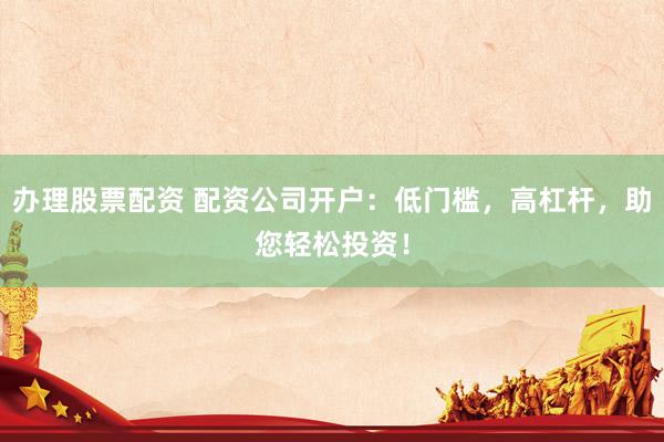 办理股票配资 配资公司开户：低门槛，高杠杆，助您轻松投资！
