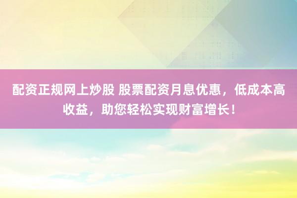 配资正规网上炒股 股票配资月息优惠，低成本高收益，助您轻松实现财富增长！