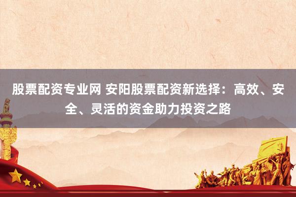 股票配资专业网 安阳股票配资新选择：高效、安全、灵活的资金助力投资之路