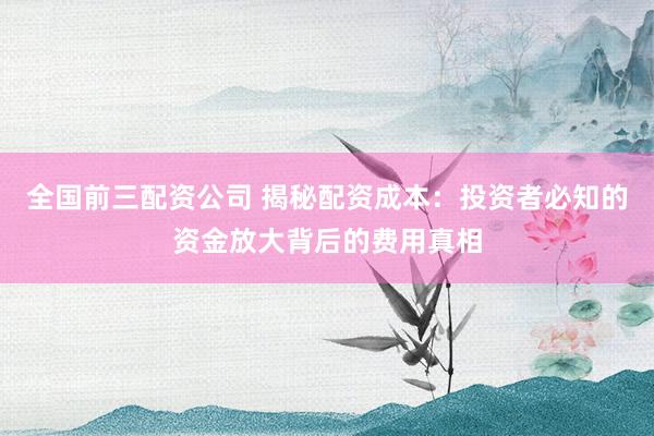 全国前三配资公司 揭秘配资成本：投资者必知的资金放大背后的费用真相