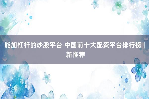 能加杠杆的炒股平台 中国前十大配资平台排行榜 | 新推荐