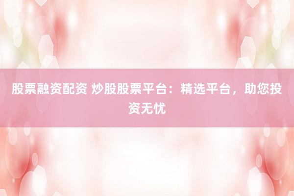 股票融资配资 炒股股票平台：精选平台，助您投资无忧