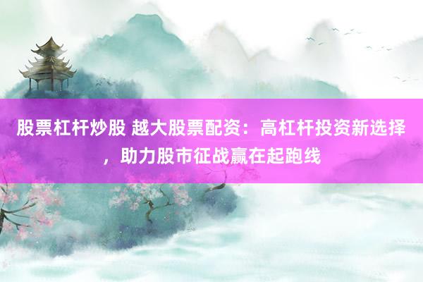 股票杠杆炒股 越大股票配资：高杠杆投资新选择，助力股市征战赢在起跑线