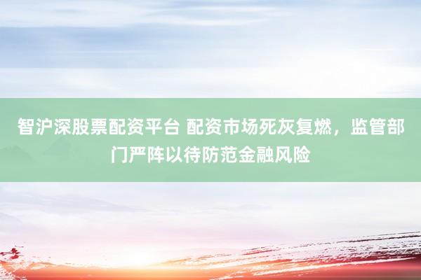 智沪深股票配资平台 配资市场死灰复燃，监管部门严阵以待防范金融风险