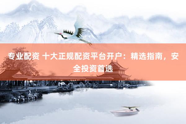专业配资 十大正规配资平台开户：精选指南，安全投资首选