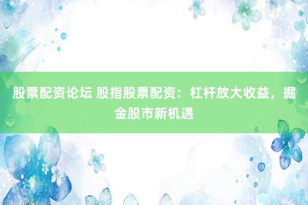 股票配资论坛 股指股票配资：杠杆放大收益，掘金股市新机遇