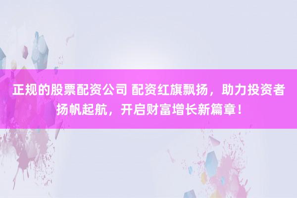 正规的股票配资公司 配资红旗飘扬，助力投资者扬帆起航，开启财富增长新篇章！