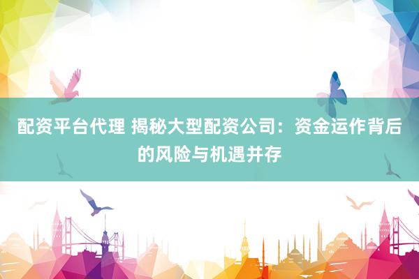 配资平台代理 揭秘大型配资公司：资金运作背后的风险与机遇并存