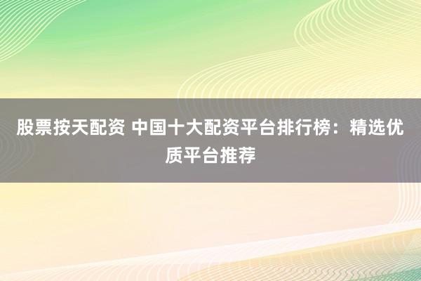 股票按天配资 中国十大配资平台排行榜：精选优质平台推荐