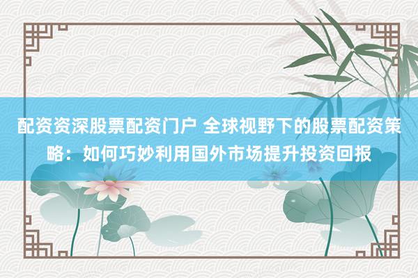配资资深股票配资门户 全球视野下的股票配资策略：如何巧妙利用国外市场提升投资回报