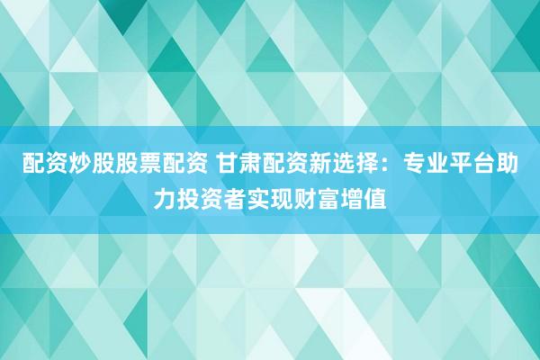 配资炒股股票配资 甘肃配资新选择：专业平台助力投资者实现财富增值