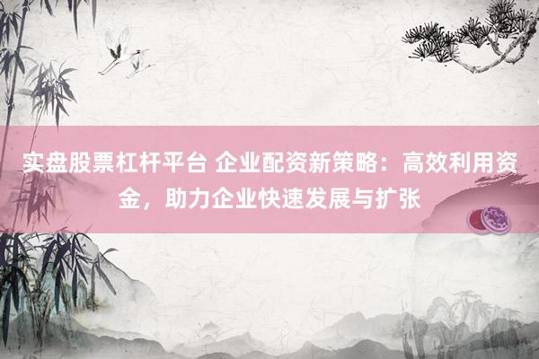 实盘股票杠杆平台 企业配资新策略：高效利用资金，助力企业快速发展与扩张