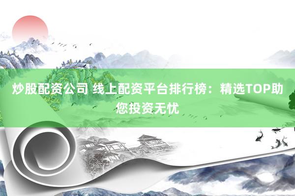炒股配资公司 线上配资平台排行榜：精选TOP助您投资无忧