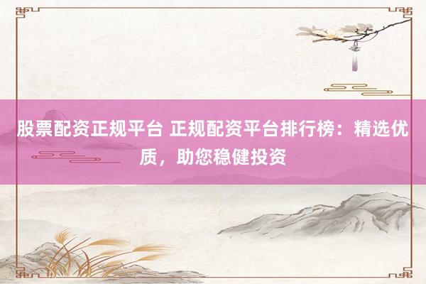 股票配资正规平台 正规配资平台排行榜：精选优质，助您稳健投资