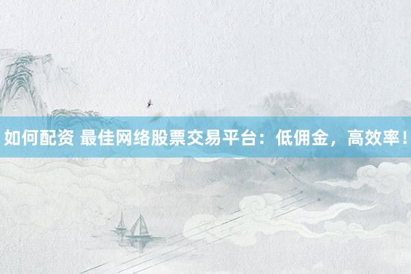 如何配资 最佳网络股票交易平台：低佣金，高效率！