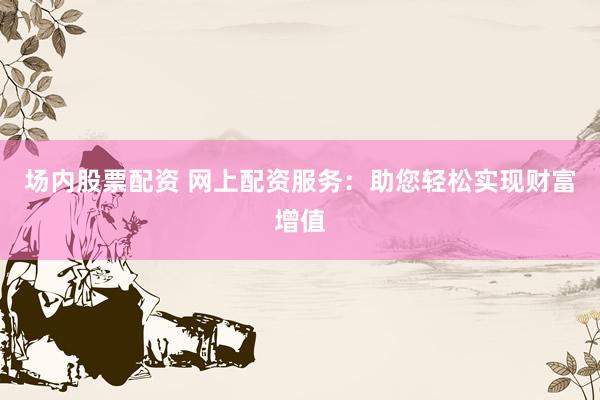 场内股票配资 网上配资服务：助您轻松实现财富增值