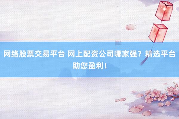 网络股票交易平台 网上配资公司哪家强？精选平台助您盈利！