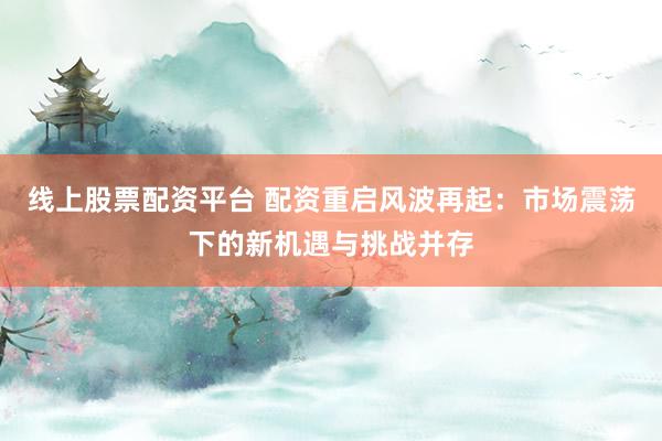 线上股票配资平台 配资重启风波再起：市场震荡下的新机遇与挑战并存