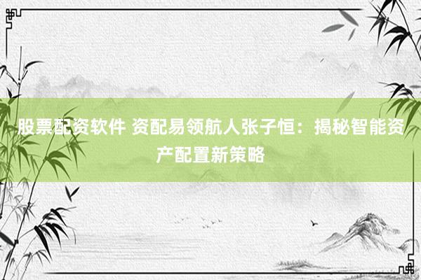 股票配资软件 资配易领航人张子恒：揭秘智能资产配置新策略