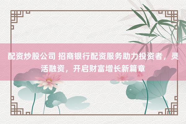 配资炒股公司 招商银行配资服务助力投资者，灵活融资，开启财富增长新篇章