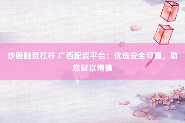炒股融资杠杆 广西配资平台：优选安全可靠，助您财富增值