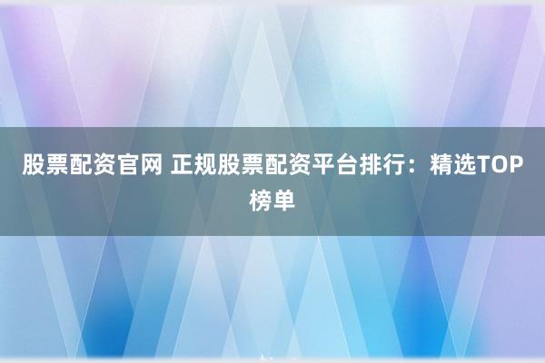 股票配资官网 正规股票配资平台排行：精选TOP榜单