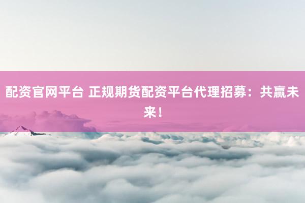 配资官网平台 正规期货配资平台代理招募：共赢未来！