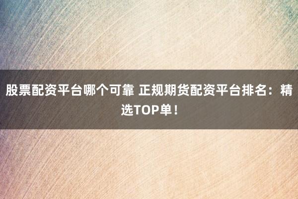 股票配资平台哪个可靠 正规期货配资平台排名：精选TOP单！