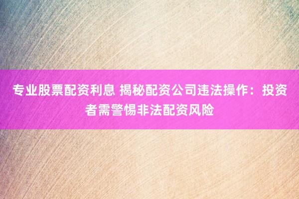 专业股票配资利息 揭秘配资公司违法操作：投资者需警惕非法配资风险