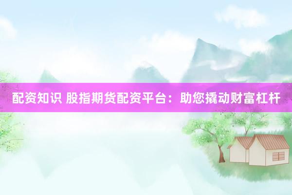 配资知识 股指期货配资平台：助您撬动财富杠杆