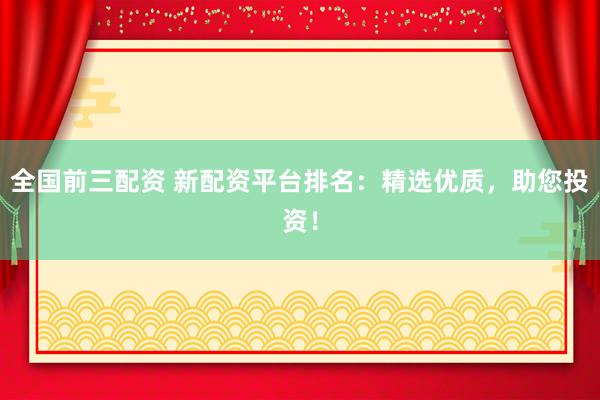 全国前三配资 新配资平台排名：精选优质，助您投资！